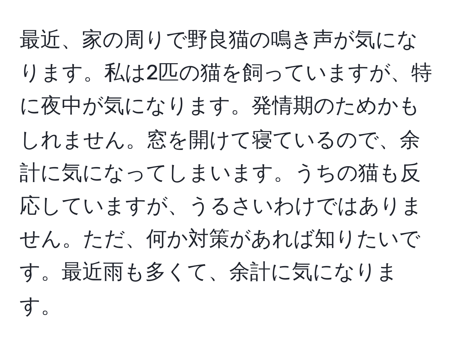 最近、家の周りで野良猫の鳴き声が気になります。私は2匹の猫を飼っていますが、特に夜中が気になります。発情期のためかもしれません。窓を開けて寝ているので、余計に気になってしまいます。うちの猫も反応していますが、うるさいわけではありません。ただ、何か対策があれば知りたいです。最近雨も多くて、余計に気になります。