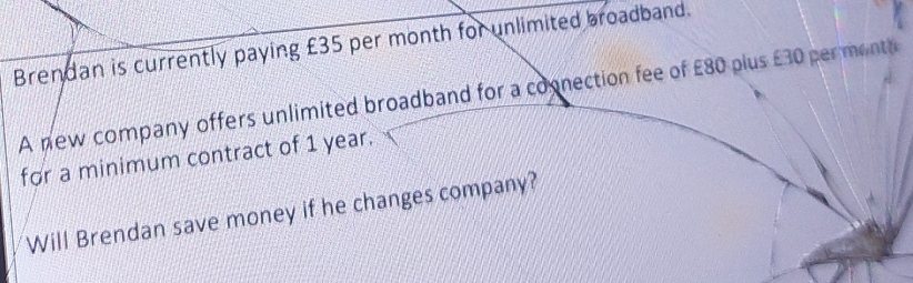 Brendan is currently paying £35 per month for unlimited broadband. 
A new company offers unlimited broadband for a coonection fee of £80 plus £30 permonta 
for a minimum contract of 1 year. 
Will Brendan save money if he changes company?