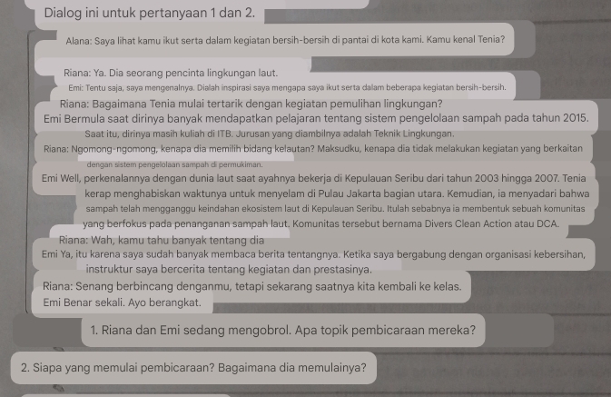 Dialog ini untuk pertanyaan 1 dan 2.
Alana: Saya lihat kamu ikut serta dalam kegiatan bersih-bersih di pantai di kota kami. Kamu kenal Tenia?
Riana: Ya. Dia seorang pencinta lingkungan laut.
Emi: Tentu saja, saya mengenalnya. Dialah inspirasi saya mengapa saya ikut serta dalam beberapa kegiatan bersih-bersih.
Riana: Bagaimana Tenia mulai tertarik dengan kegiatan pemulihan lingkungan?
Emi Bermula saat dirinya banyak mendapatkan pelajaran tentang sistem pengelolaan sampah pada tahun 2015.
Saat itu, dirinya masih kuliah di ITB. Jurusan yang diambilnya adalah Teknik Lingkungan.
Riana: Ngomong-ngomong, kenapa dia memilih bidang kelautan? Maksudku, kenapa dia tidak melakukan kegiatan yang berkaitan
dengan sistem pengelolaán sampah di permukiman.
Emi Well, perkenalannya dengan dunia laut saat ayahnya bekerja di Kepulauan Seribu dari tahun 2003 hingga 2007. Tenia
kerap menghabiskan waktunya untuk menyelam di Pulau Jakarta bagian utara. Kemudian, ia menyadari bahwa
sampah telah mengganggu keindahan ekosistem laut di Kepulauan Seribu. Itulah sebabnya ia membentuk sebuah komunitas
yang berfokus pada penanganan sampah laut. Komunitas tersebut bernama Divers Clean Action atau DCA.
Riana: Wah, kamu tahu banyak tentang dia
Emi Ya, itu karena saya sudah banyak membaca berita tentangnya. Ketika saya bergabung dengan organisasi kebersihan,
instruktur saya bercerita tentang kegiatan dan prestasinya.
Riana: Senang berbincang denganmu, tetapi sekarang saatnya kita kembali ke kelas.
Emi Benar sekali. Ayo berangkat.
1. Riana dan Emi sedang mengobrol. Apa topik pembicaraan mereka?
2. Siapa yang memulai pembicaraan? Bagaimana dia memulainya?