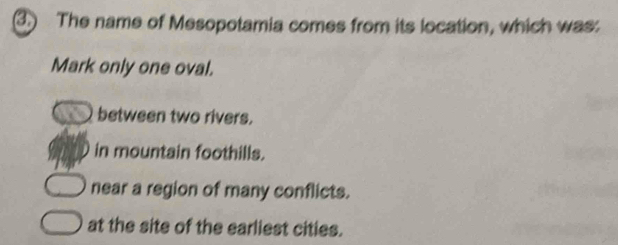 The name of Mesopotamia comes from its location, which was:
Mark only one oval.
between two rivers.
in mountain foothills.
near a region of many conflicts.
at the site of the earliest cities.