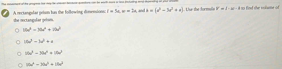 The movement of the progress bar may be uneven because questions can be worth more or less (including zero) depending on your answer.
A rectangular prism has the following dimensions: l=5a, w=2a , and h=(a^3-3a^2+a). Use the formula V=l· w· h to find the volume of
the rectangular prism.
10a^6-30a^4+10a^2
10a^5-3a^2+a
10a^5-30a^4+10a^3
10a^4-30a^3+10a^2