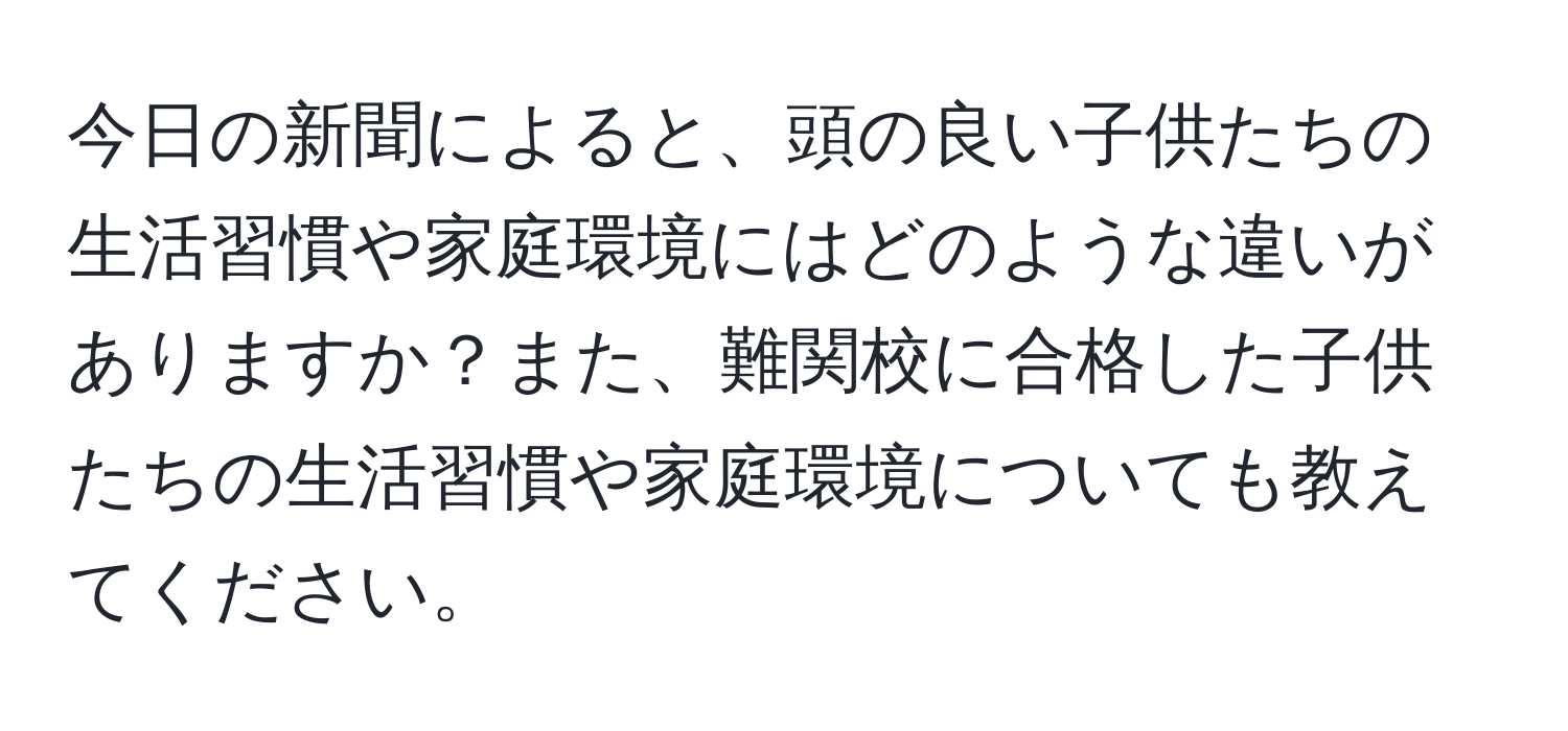 今日の新聞によると、頭の良い子供たちの生活習慣や家庭環境にはどのような違いがありますか？また、難関校に合格した子供たちの生活習慣や家庭環境についても教えてください。