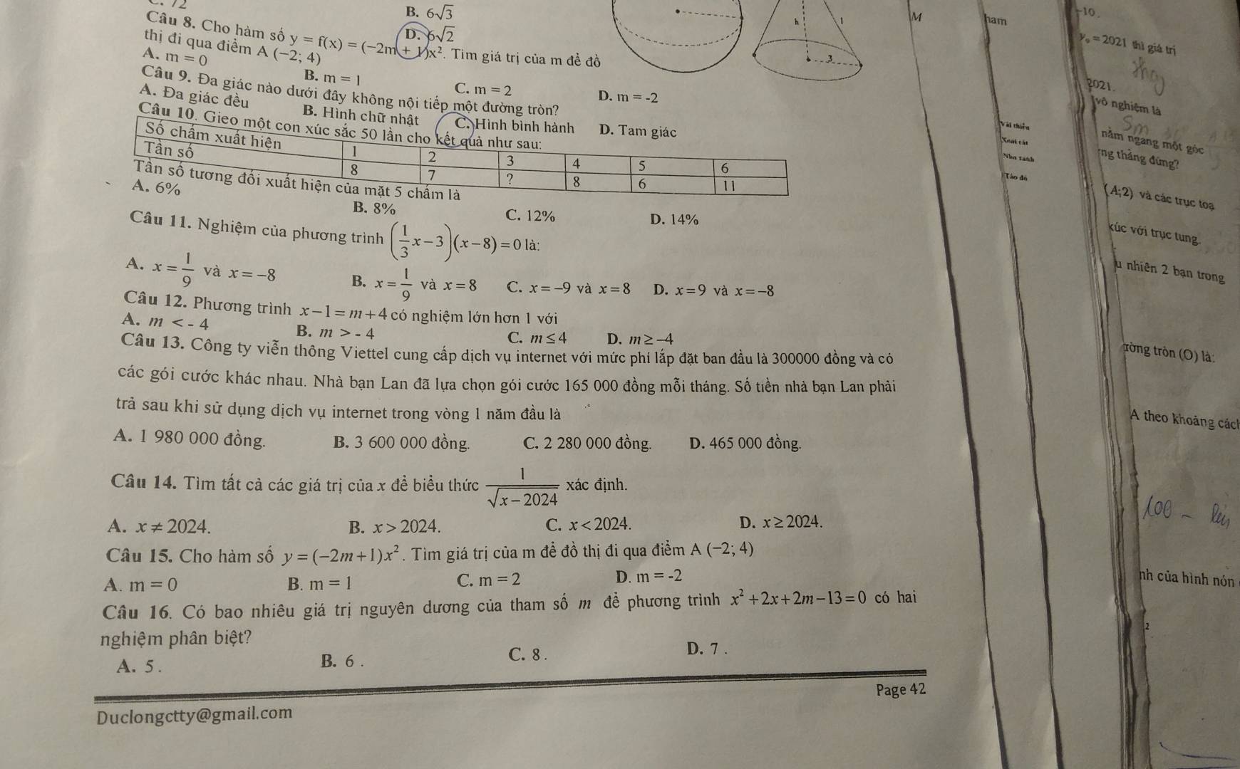 B. 6sqrt(3) ham
M
-10.
Câu 8. Cho hàm số
D. 6sqrt(2)
y。 = 2021 thì giá trị
A. m=0 A(-2; y=f(x)=(-2m+1)x^2 4)
. Tim giá trị của m đề đồ 
thị đi qua điểm D. m=-2
B. m=1 C. m=2
2021
(vô nghiệm là
A. Đa giác đều B. Hình chữ nhật C. Hình bình hành D. Ta
Câu 9. Đa giác nào dưới đây không nội tiếp mô g tròn?Nhn tanh ng tháng đứng?
Câu 10. Gieo một con xúc s
Số c
Vài thiều nằm ngang một góc
Xất cái
(A;2) và các trục toạ
B. 8% C. 12%
D. 14%
Câu 11. Nghiệm của phương trình ( 1/3 x-3)(x-8)=0 là:
vúc với trục tung
u nhiên 2 bạn trong
A. x= l/9  và x=-8 B. x= 1/9  và x=8 C. x=-9 và x=8 D. x=9 và x=-8
Câu 12. Phương trình x-1=m+4 có nghiệm lớn hơn 1 với
A. m
B. m>-4
C. m≤ 4 D. m≥ -4
Câu 13. Công ty viễn thông Viettel cung cấp dịch vụ internet với mức phí lắp đặt ban đầu là 300000 đồng và có
trờng tròn (O) là:
các gói cước khác nhau. Nhà bạn Lan đã lựa chọn gói cước 165 000 đồng mỗi tháng. Số tiền nhà bạn Lan phải
trả sau khi sử dụng dịch vụ internet trong vòng 1 năm đầu là
A theo khoảng các
A. 1 980 000 đồng. B. 3 600 000 đồng. C. 2 280 000 đồng. D. 465 000 đồng.
Câu 14. Tìm tất cả các giá trị của x đề biểu thức  1/sqrt(x-2024)  xác định.
D.
A. x!= 2024. B. x>2024. C. x<2024. x≥ 2024.
Câu 15. Cho hàm số y=(-2m+1)x^2. Tìm giá trị của m đề đồ thị đi qua điểm A(-2;4)
A. m=0 B. m=1
C. m=2 D. m=-2 nh của hình nón
Câu 16. Có bao nhiêu giá trị nguyên dương của tham số m để phương trình x^2+2x+2m-13=0 có hai
nghiệm phân biệt? D. 7 .
A. 5 . B. 6 . C. 8 .
Page 42
Duclongctty@gmail.com