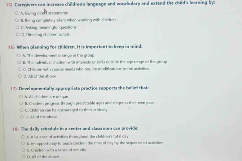 Caregivers can increase children's language and vocabulary and extend the child's learning by:
A. Giving direct statements
B. Being completely silent when working with children
C. Asking meaningful questions
D. Directing children to talk
16) When planning for children, it is important to keep in mind:
A. The developmental range in the group
B. The individual children with interests or skills outside the age range of the group
C. Children with special needs who require modifications to the activities
D. All of the above
17) Developmentally appropriate practice supports the belief that:
A. All children are unique
B. Children progress through predictable ages and stages at their own pace
C. Children can be encouraged to think critically
D. All of the above
18) The daily schedule in a center and classroom can provide:
A. A balance of activities throughout the children's total day
B. An opportunity to teach children the time of day by the sequence of activities
C. Children with a sense of security
D. All of the above