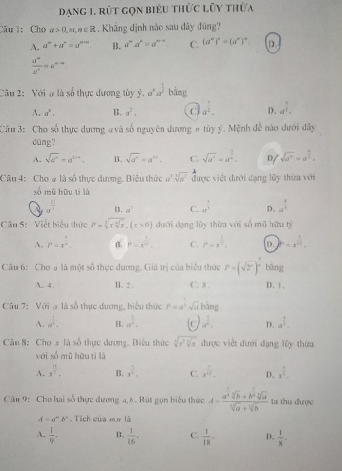 dạng 1. rút gọn biểu thức lũy thừa
Câu 1: Cho a>0,m,n∈ R. Khẳng dịnh nào sau dây đủng?
A. a^m+a^n=a^(m+n). B. a^m.a^n=a^(m-n). C. (a^n)^*=(a^c)^n. D.
 a^m/a^n =a^(n-m)
Câu 2:  Với a là số thực dương tùy ý, a^4a^(frac 1)2 bằng
A. a^s. B. a^2. C a^(frac 1)2. a^(frac 9)2.
D.
Câu 3: Cho số thực dương #và shat 0 nguyên dương # tùy ý. Mệnh đễ nào dưới đây
dūng?
A. sqrt(a^n)=a^(2+n). B. sqrt(a^n)=a^(2n). C. sqrt(a^4)=a^(frac 2)n. D sqrt(a^n)=a^(frac x)2.
1
Câu 4: Cho # là số thực dương. Biểu thức a^3.sqrt[3](a^2) được viết dưới đạng lũy thừa với
số mũ hữu tí là
A a^(frac 11)3
B. a^2 C. a^(frac 5)3 a^(frac 4)3
D.
Câu 5:  Viết biểu thức P=sqrt[3](xsqrt [4]x),(x>0) dưới dạng lũy thừa với số mũ hữu tỷ
A. P=x^(frac 5)4. B. P=x^(frac 1)12. C. P=x^(frac 1)2. D. )f'=x^(frac 1)12.
Câu 6: Cho # là một số thực dương. Giá trị của biểu thức P=(sqrt(2^x))^ x/x  bằng
A. 4 . B. 2 . C. 8. D. | .
Câu 7: Với a là số thực dương, biểu thức P=a^(frac 1)3· sqrt(a) bǎng
A. a^(frac 1)5. B. a^(frac 1)3. a^(frac 1)n. D. a^(frac 4)3.
C
Câu 8: Cho x là số thực dương. Biểu thức sqrt[3](x^3sqrt [3]x) được viết đưới đạng lũy thừa
với shat 0 mù hữu tǐ là
A. x^(frac 12)7. x^(frac 1)6. C. x^(frac 1)13. D. x^(frac 1)3.
B.
Câu 9: Cho hai số thực dương a,6. Rút gọn biểu thức A=frac a^(frac 1)4sqrt[3](b)+b^(frac 1)4sqrt[3](a)sqrt[3](a)+sqrt[3](b) ta thu được
A=a^mb^n. Tích của mm là
B.
A.  1/9 .  1/16 . C.  1/18 . D.  1/8 .