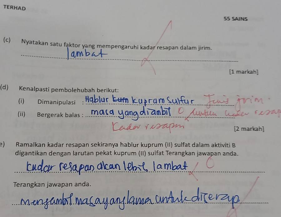 TERHAD 
55 SAINS 
(c) Nyatakan satu faktor yang mempengaruhi kadar resapan dalam jirim. 
_ 
_ 
[1 markah] 
(d) Kenalpasti pembolehubah berikut: 
(i) Dimanipulasi :_ 
(ii) Bergerak balas :_ 
[2 markah] 
e) Ramalkan kadar resapan sekiranya hablur kuprum (II) sulfat dalam aktiviti B 
digantikan dengan larutan pekat kuprum (II) sulfat Terangkan jawapan anda. 
_ 
Terangkan jawapan anda. 
_