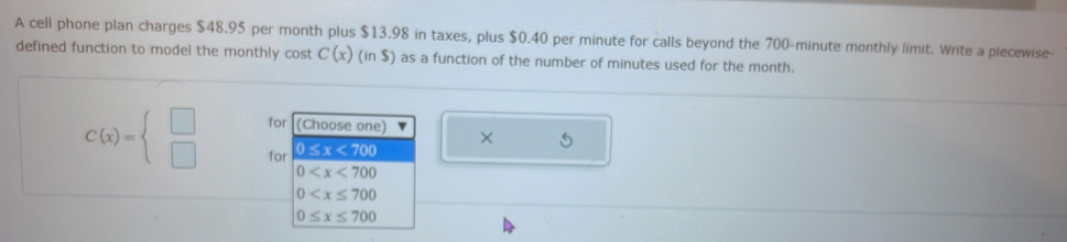 A cell phone plan charges $48.95 per month plus $13.98 in taxes, plus $0.40 per minute for calls beyond the 700-minute monthly limit. Write a piecewise-
defined function to model the monthly cost C(x)(in$) as a function of the number of minutes used for the month.
for (Choose one) × 5
C(x)=beginarrayl □  □ endarray. for 0≤ x<700</tex>
0
0
0≤ x≤ 700