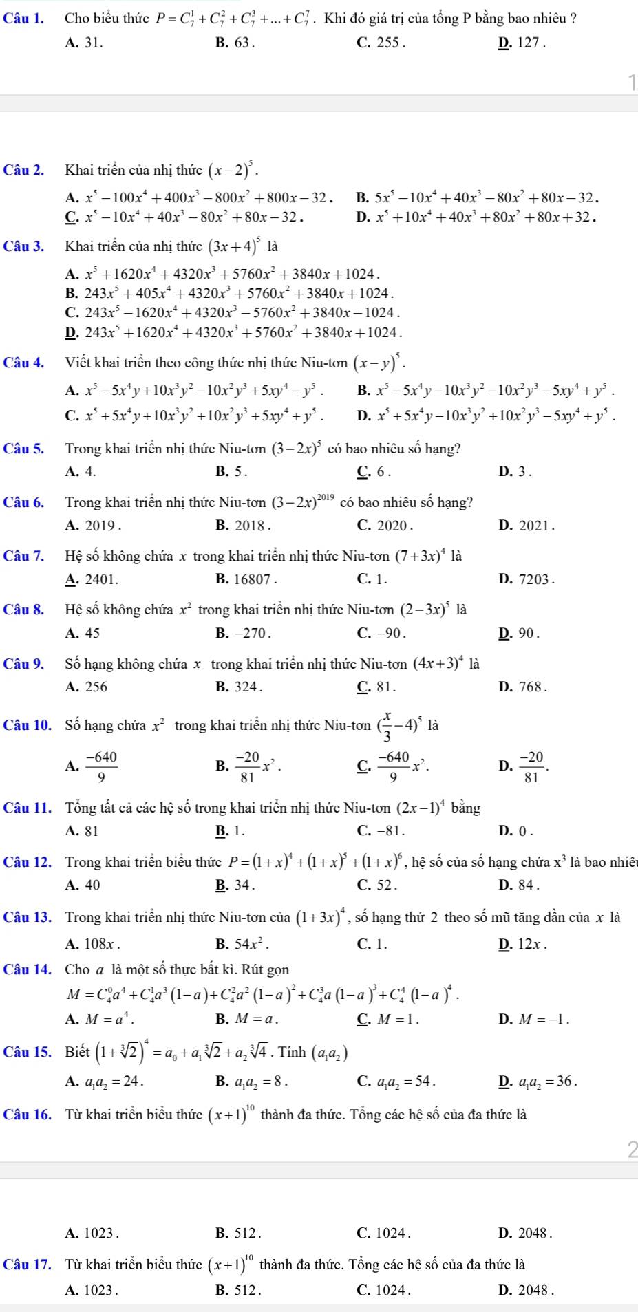 Cho biểu thức P=C_7^(1+C_7^2+C_7^3+...+C_7^7. Khi đó giá trị của tổng P bằng bao nhiêu ?
A. 31. B. 63 . C. 255 . D. 127 .
Câu 2. Khai triển của nhị thức (x-2)^5).
A. x^5-100x^4+400x^3-800x^2+800x-32 B. 5x^5-10x^4+40x^3-80x^2+80x-32.
C. x^5-10x^4+40x^3-80x^2+80x-32. D. x^5+10x^4+40x^3+80x^2+80x+32.
Câu 3. Khai triển của nhị thức (3x+4)^5 là
A. x^5+1620x^4+4320x^3+5760x^2+3840x+1024.
B. 243x^5+405x^4+4320x^3+5760x^2+3840x+1024.
C. 243x^5-1620x^4+4320x^3-5760x^2+3840x-1024.
D. 243x^5+1620x^4+4320x^3+5760x^2+3840x+1024.
Câu 4. Viết khai triển theo công thức nhị thức Niu-tơn (x-y)^5.
A. x^5-5x^4y+10x^3y^2-10x^2y^3+5xy^4-y^5. B. x^5-5x^4y-10x^3y^2-10x^2y^3-5xy^4+y^5.
C. x^5+5x^4y+10x^3y^2+10x^2y^3+5xy^4+y^5. D. x^5+5x^4y-10x^3y^2+10x^2y^3-5xy^4+y^5.
Câu 5. Trong khai triển nhị thức Niu-tơn (3-2x)^5 có bao nhiêu số hạng?
A. 4. B. 5 . C. 6 . D. 3 .
Câu 6. Trong khai triển nhị thức Niu-tơn (3-2x)^2019 có bao nhiêu số hạng?
A. 2019 . B. 2018 . C. 2020 . D. 2021 .
Câu 7. Hệ số không chứa x trong khai triển nhị thức Niu-tơn (7+3x)^41 là
A. 2401. B. 16807 . C. 1. D. 7203 .
Câu 8. Hệ số không chứa x^2 trong khai triển nhị thức Niu-tơn (2-3x)^5
A. 45 B. −270 . C. -90 . D. 90 .
Câu 9. Số hạng không chứa x trong khai triển nhị thức Niu-tơn (4x+3)^4 là
A. 256 B. 324 . C. 81. D. 768 .
Câu 10. Số hạng chứa x^2 trong khai triển nhị thức Niu-tơn ( x/3 -4)^5la
A.  (-640)/9   (-20)/81 x^2. C.  (-640)/9 x^2. D.  (-20)/81 .
B.
Câu 11. Tổng tất cả các hệ số trong khai triển nhị thức Niu-tơn (2x-1)^4 bǎng
A. 81 B. 1. C. -81. D. () .
Câu 12. Trong khai triển biểu thức P=(1+x)^4+(1+x)^5+(1+x)^6 , hệ số của số hạng chứa x^3 là bao nhiêt
A. 40 B. 34 . C. 52 . D. 84 .
Câu 13. Trong khai triển nhị thức Niu-tơn của (1+3x)^4 , số hạng thứ 2 theo số mũ tăng dần của x là
B. 54x^2.
A. 108x . C. 1. D. 12x .
Câu 14. Cho a là một số thực bất kì. Rút gọn
M=C_4^(0a^4)+C_4^(1a^3)(1-a)+C_4^(2a^2)(1-a)^2+C_4^(3a(1-a)^3)+C_4^(4(1-a)^4).
M=a^4.
B. M=a. C. M=1. D. M=-1.
Câu 15. Biết (1+sqrt[3](2))^4=a_0+a_1sqrt[3](2)+a_2sqrt[3](4). Tính (a_1a_2)
A. a_1a_2=24. B. a_1a_2=8. C. a_1a_2=54. D. a_1a_2=36.
Câu 16. Từ khai triển biểu thức (x+1)^10 thành đa thức. Tổng các hệ số của đa thức là
A. 1023 . B. 512 . C. 1024 . D. 2048 .
Câu 17. Từ khai triển biểu thức (x+1)^10 thành đa thức. Tổng các hệ số của đa thức là
A. 1023 . B. 512 . C. 1024 . D. 2048 .