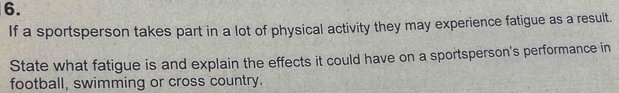 If a sportsperson takes part in a lot of physical activity they may experience fatigue as a result. 
State what fatigue is and explain the effects it could have on a sportsperson's performance in 
football, swimming or cross country.