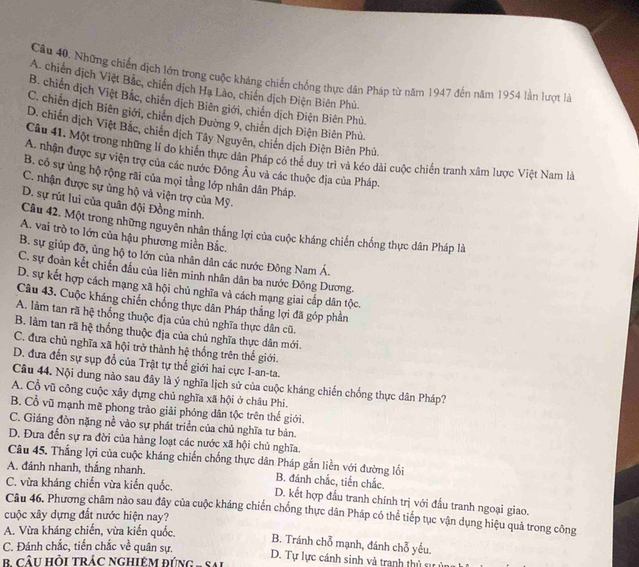 Những chiến dịch lớn trong cuộc kháng chiến chống thực dân Pháp từ năm 1947 đến năm 1954 lần lượt là
A. chiến dịch Việt Bắc, chiến dịch Hạ Lào, chiến dịch Điện Biên Phủ.
B. chiến dịch Việt Bắc, chiến dịch Biên giới, chiến dịch Điện Biên Phủ.
C. chiến dịch Biên giới, chiến dịch Đường 9, chiến dịch Điện Biên Phù.
D. chiến dịch Việt Bắc, chiến dịch Tây Nguyên, chiến dịch Điện Biên Phủ.
Cầu 41. Một trong những lí do khiến thực dân Pháp có thể duy trì và kéo dài cuộc chiến tranh xâm lược Việt Nam là
A. nhận được sự viện trợ của các nước Đông Âu và các thuộc địa của Pháp.
B. có sự ủng hộ rộng rãi của mọi tầng lớp nhân dân Pháp.
C. nhận được sự ủng hộ và viện trợ của Mỹ.
D. sự rút lui của quân đội Đồng minh.
Câu 42. Một trong những nguyên nhân thắng lợi của cuộc kháng chiến chống thực dân Pháp là
A. vai trò to lớn của hậu phương miền Bắc.
B. sự giúp đỡ, ủng hộ to lớn của nhân dân các nước Đông Nam Á.
C. sự đoàn kết chiến đấu của liên minh nhân dân ba nước Đông Dương.
D. sự kết hợp cách mạng xã hội chủ nghĩa và cách mạng giai cấp dân tộc.
Câu 43. Cuộc kháng chiến chống thực dân Pháp thắng lợi đã góp phần
A. làm tan rã hệ thống thuộc địa của chủ nghĩa thực dân cũ.
B. làm tan rã hệ thống thuộc địa của chủ nghĩa thực dân mới.
C. đưa chủ nghĩa xã hội trở thành hệ thống trên thế giới.
D. đưa đến sự sụp đổ của Trật tự thế giới hai cực I-an-ta.
Câu 44. Nội dung nào sau đây là ý nghĩa lịch sử của cuộc kháng chiến chống thực dân Pháp?
A. Cổ vũ công cuộc xây dựng chủ nghĩa xã hội ở châu Phi.
B. Cổ vũ mạnh mẽ phong trào giải phóng dân tộc trên thế giới.
C. Giáng đòn nặng nề vào sự phát triển của chủ nghĩa tư bản.
D. Đưa đến sự ra đời của hàng loạt các nước xã hội chủ nghĩa.
Câu 45. Thắng lợi của cuộc kháng chiến chống thực dân Pháp gắn liền với đường lối
A. đánh nhanh, thắng nhanh. B. đánh chắc, tiến chắc.
C. vừa kháng chiến vừa kiến quốc.
D. kết hợp đấu tranh chính trị với đấu tranh ngoại giao.
Câu 46. Phương châm nào sau đây của cuộc kháng chiến chống thực dân Pháp có thể tiếp tục vận dụng hiệu quả trong công
cuộc xây dựng đất nước hiện nay?
A. Vừa kháng chiến, vừa kiến quốc.
B. Tránh chỗ mạnh, đánh chỗ yếu.
C. Đánh chắc, tiến chắc về quân sự. D. Tự lực cánh sinh và tranh thủ sự ý
CÂU HỒI TRÁC NGHIÊM ĐÚNG - SAi