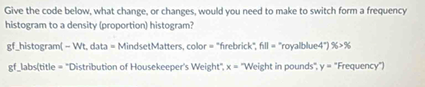 Give the code below, what change, or changes, would you need to make to switch form a frequency 
histogram to a density (proportion) histogram? 
gf_histogram( - Wt, data = MindsetMatters, color = "frebrick", f_1||= ''royalblue4'') % >%
gf_labs(title = "Distribution of Housekeeper's Weight", x= ''Weight in pounds '', y= "Frequency")