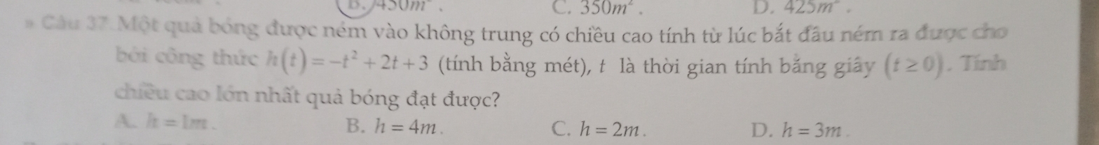 D、 450m C. 350m^2. D. 425m^2. 
# Câu 37.Một quả bóng được ném vào không trung có chiều cao tính từ lúc bắt đầu ném ra được cho
bởi công thức h(t)=-t^2+2t+3 (tính bằng mét), t là thời gian tính bằng giây (t≥ 0). Tính
chiều cao lớn nhất quả bóng đạt được?
A. h=1m. B. h=4m. C. h=2m. D. h=3m.