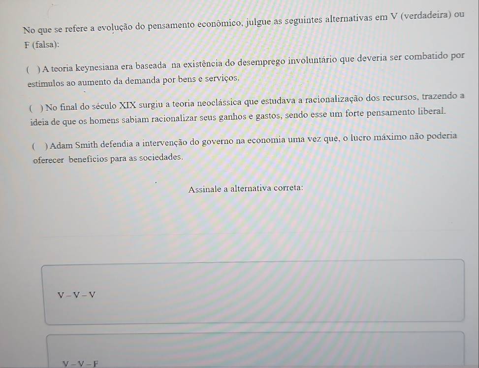 No que se refere a evolução do pensamento econômico, julgue as seguintes alternativas em V (verdadeira) ou
F (falsa):
( ) A teoria keynesiana era baseada na existência do desemprego involuntário que deveria ser combatido por
estímulos ao aumento da demanda por bens e serviços.
( ) No final do século XIX surgiu a teoria neoclássica que estudava a racionalização dos recursos, trazendo a
ideia de que os homens sabiam racionalizar seus ganhos e gastos, sendo esse um forte pensamento liberal.
 ) Adam Smith defendia a intervenção do governo na economia uma vez que, o lucro máximo não poderia
oferecer beneficios para as sociedades.
Assinale a alternativa correta:
V-V-V
V-V-F