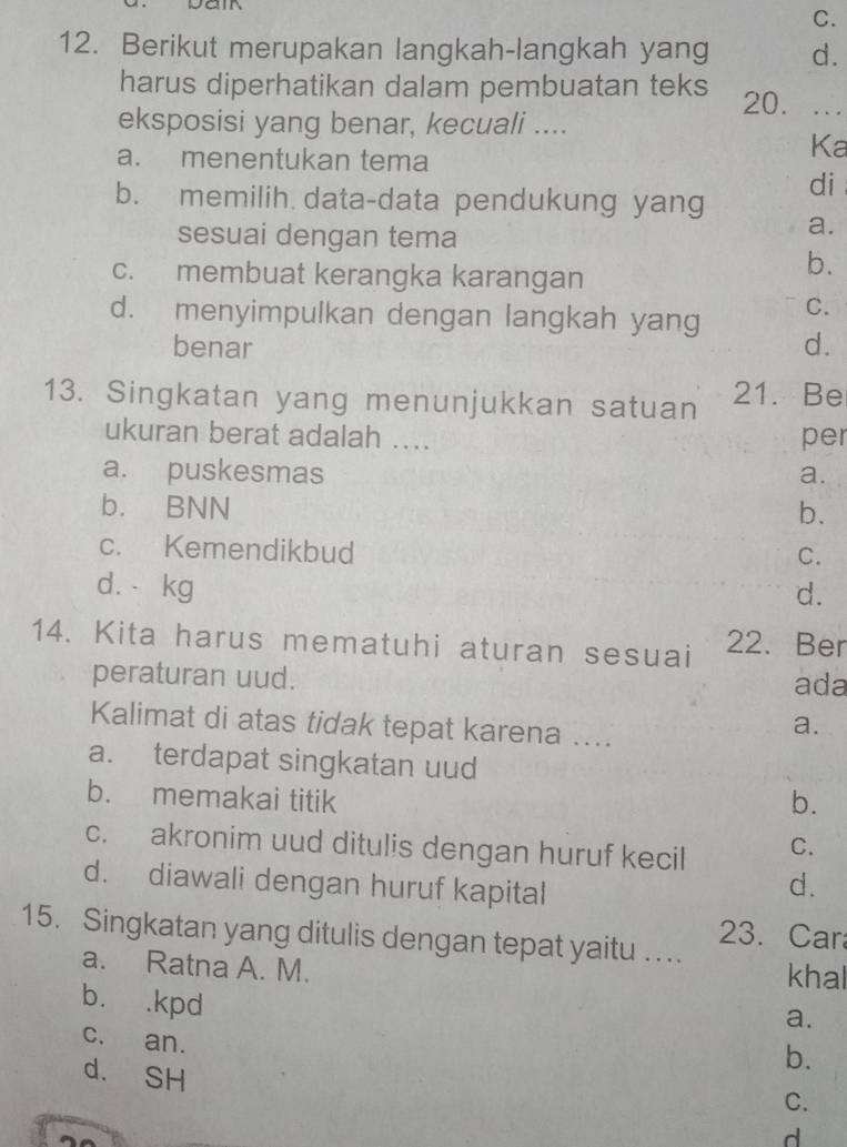 C.
12. Berikut merupakan langkah-langkah yang d.
harus diperhatikan dalam pembuatan teks 20. ...
eksposisi yang benar, kecuali ....
a. menentukan tema
Ka
di
b. memilih data-data pendukung yang
sesuai dengan tema
a.
c. membuat kerangka karangan
b.
d. menyimpulkan dengan langkah yang C.
benar d.
13. Singkatan yang menunjukkan satuan 21. Be
ukuran berat adalah .... per
a. puskesmas a.
b. BNN b.
c. Kemendikbud
C.
d. kg d.
14. Kita harus mematuhi aturan sesuai 22. Ber
peraturan uud. ada
Kalimat di atas tidak tepat karena ....
a.
a. terdapat singkatan uud
b. memakai titik b.
c. akronim uud ditulis dengan huruf kecil C.
d. diawali dengan huruf kapital
d.
15. Singkatan yang ditulis dengan tepat yaitu … 23. Car
a. Ratna A. M. khal
a.
b. .kpd b.
c. an.
d. SH
C.
d