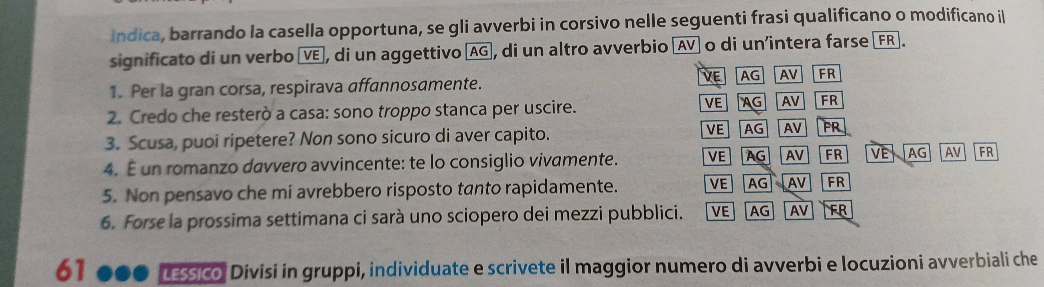 Indica, barrando la casella opportuna, se gli avverbi in corsivo nelle seguenti frasi qualificano o modificano il
significato di un verbo VE], di un aggettivo AG, di un altro avverbio (AV o di un’intera farse [FR].
VE
1. Per la gran corsa, respirava affannosamente. AG AV FR
2. Credo che resterò a casa: sono troppo stanca per uscire.. VE AG AV FR
VE
3. Scusa, puoi ripetere? Non sono sicuro di aver capito. AG AV FR
VE
4. É un romanzo davvero avvincente: te lo consiglio vivamente. AG AV FR VE AG AV FR
5. Non pensavo che mi avrebbero risposto tanto rapidamente. VE AG AV FR
6. Forse la prossima settimana ci sarà uno sciopero dei mezzi pubblici. VE AG AV FR
61 a LEssico, Divisi in gruppi, individuate e scrivete il maggior numero di avverbi e locuzioni avverbiali che