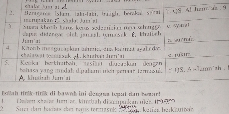 memenum syma 
9 
: 1 
Iik-titik di bawah ini dengan tepat dan benar! 
1. Dalam shalat Jum’at, khutbah disampaikan oleh. 
2. Suci dari hadats dan najis termasuk ` ketika berkhutbah