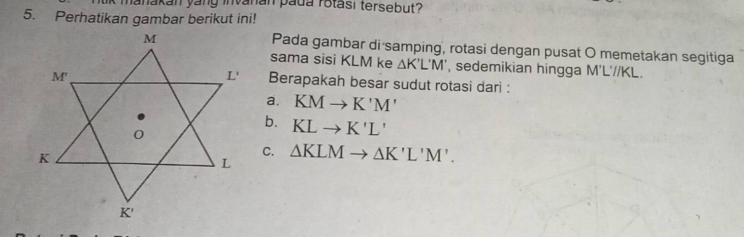 hanakan yáng invanan pada rotası tersebut?
5. Perhatikan gambar berikut ini!
Pada gambar di samping, rotasi dengan pusat O memetakan segitiga
sama sisi KLM ke △ K'L'M' , sedemikian hingga M'L'//KL.
Berapakah besar sudut rotasi dari :
a. KMto K'M'
b. KLto K'L'
C. △ KLMto △ K'L'M'.