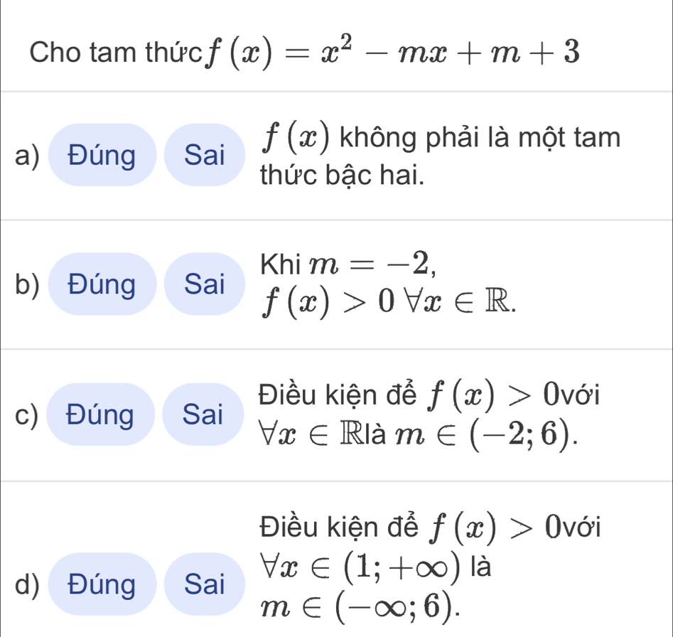 Cho tam thức f(x)=x^2-mx+m+3
a) Đúng Sai f(x) không phải là một tam
thức bậc hai.
Khim=-2,
b) Đúng Sai
f(x)>0forall x∈ R.
Điều kiện đễ f(x)>0 với
c) Đúng Sai
forall x∈ RI à m∈ (-2;6). 
Điều kiện để f(x)>0 với
forall x∈ (1;+∈fty ) là
d) Đúng Sai
m∈ (-∈fty ;6).