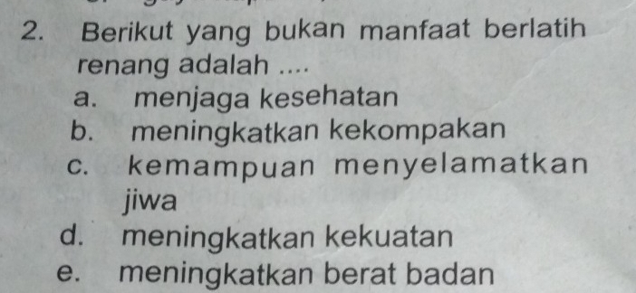 Berikut yang bukan manfaat berlatih
renang adalah ....
a. menjaga kesehatan
b. meningkatkan kekompakan
c. kemampuan menyelamatkan
jiwa
d. meningkatkan kekuatan
e. meningkatkan berat badan