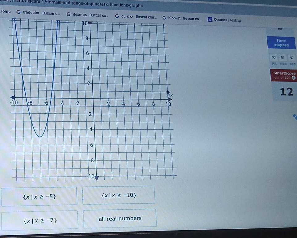 ath/algebra-1/domain-and-range-of-quadratic-functions-graphs 
Homa G traductor - Buscar c.. G descar c_ Desmos | Testing 
Time 
elapsed 
00 01 n 
HI MIM sec 
SmartScore
b-c^2)b^2 0
12
 x|x≥ -5
 x|x≥ -10
 x|x≥ -7
all real numbers