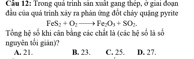 Cầu 12: Trong quá trình sản xuất gang thép, ở giai đoạn
đầu của quá trình xảy ra phản ứng đốt cháy quặng pyrite
FeS_2+O_2to Fe_2O_3+SO_2. 
Tổng hệ số khi cân bằng các chất là (các hệ số là số
nguyên tối giản)?
A. 21. B. 23. C. 25. D. 27.