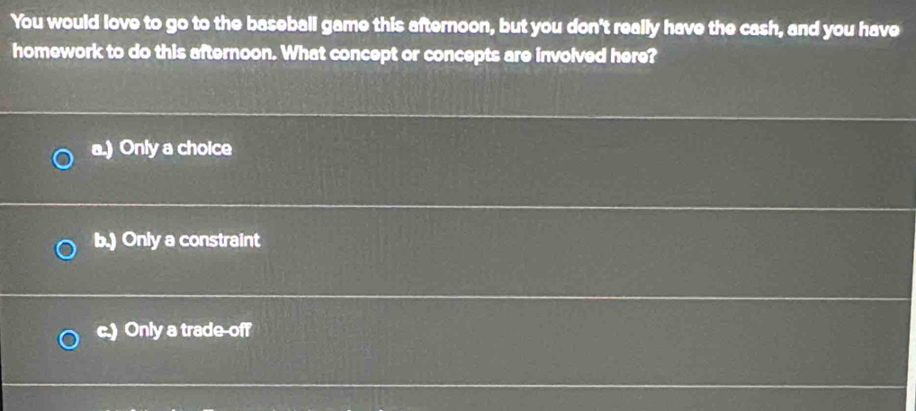 You would love to go to the baseball game this afternoon, but you don't really have the cash, and you have
homework to do this afternoon. What concept or concepts are involved here?
a.) Only a choice
b.) Only a constraint
c.) Only a trade-off