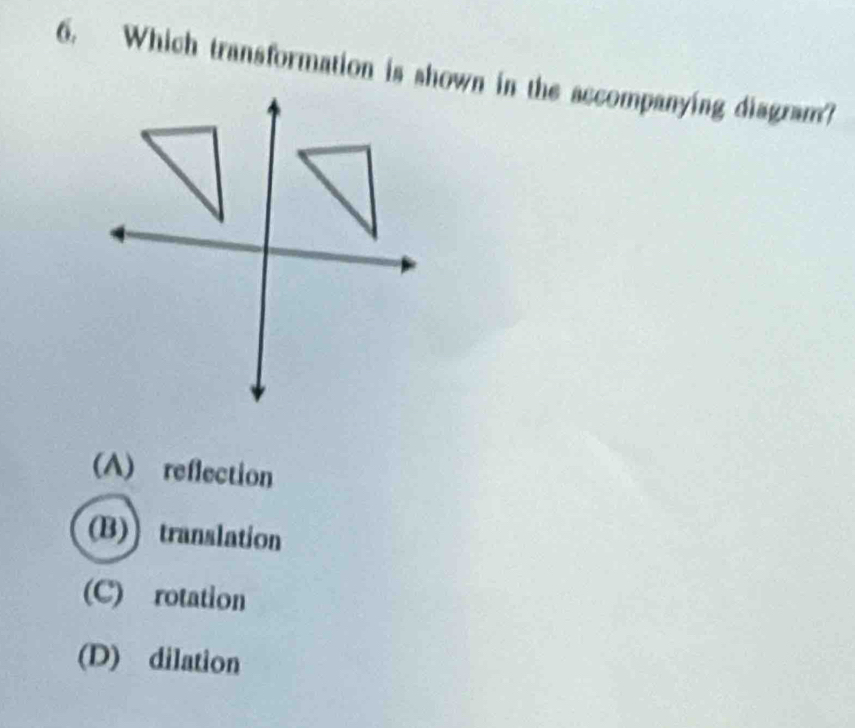 Which transformation is shown in the accompanying diagram?
(A) reflection
(B)translation
(C) rotation
(D) dilation