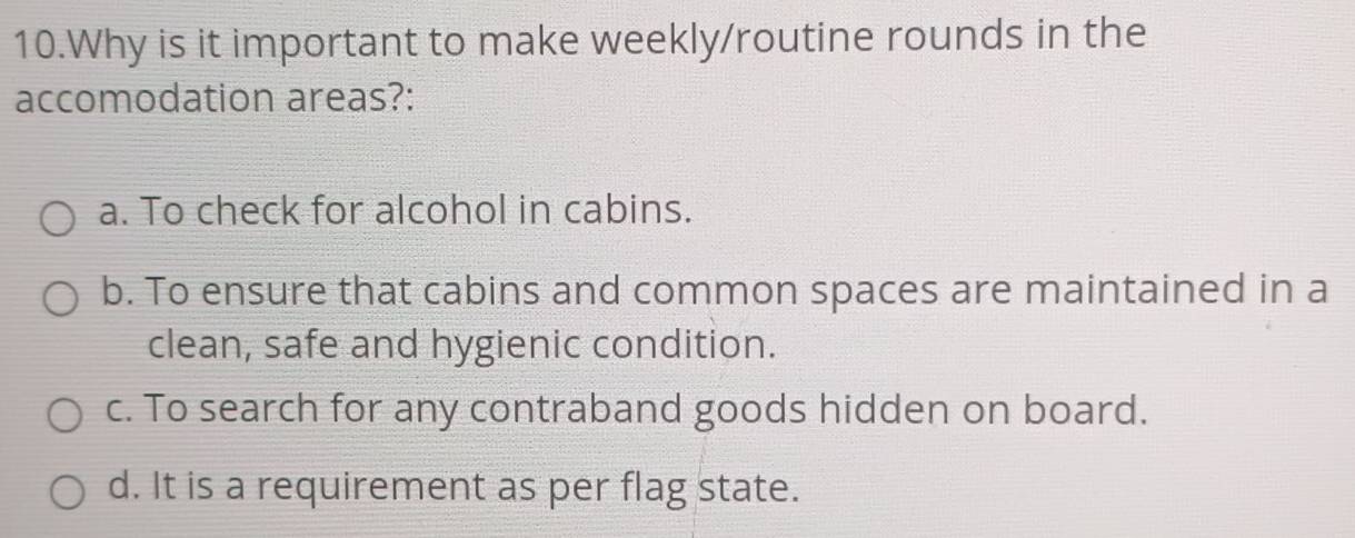 Why is it important to make weekly/routine rounds in the
accomodation areas?:
a. To check for alcohol in cabins.
b. To ensure that cabins and common spaces are maintained in a
clean, safe and hygienic condition.
c. To search for any contraband goods hidden on board.
d. It is a requirement as per flag state.