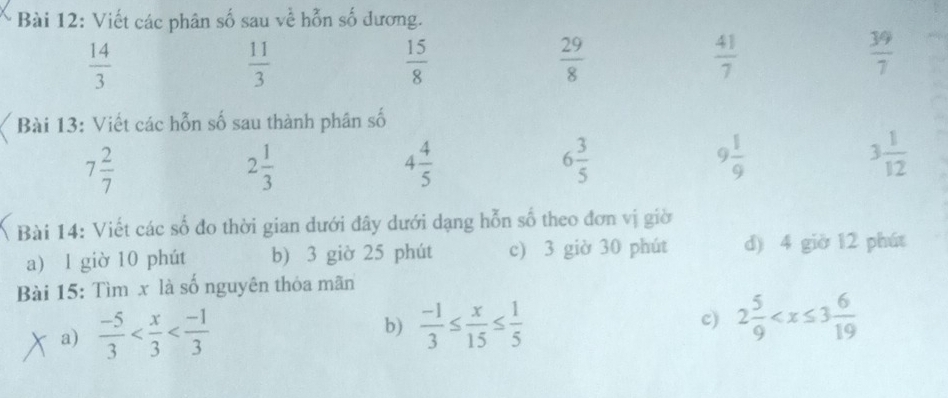 Viết các phân số sau về hỗn số dương.
 14/3 
 11/3 
 15/8 
 29/8 
 41/7 
 39/7 
Bài 13: Viết các hỗn số sau thành phân số
7 2/7 
2 1/3 
4 4/5 
6 3/5 
9 1/9 
3 1/12 
Bài 14: Viết các số đo thời gian dưới đây dưới dạng hỗn số theo đơn vị giờ 
a) l giờ 10 phút b) 3 giờ 25 phút c) 3 giờ 30 phút d) 4 giờ 12 phút 
Bài 15: Tìm x là số nguyên thỏa mãn 
a)  (-5)/3  b)  (-1)/3 ≤  x/15 ≤  1/5 
c) 2 5/9 