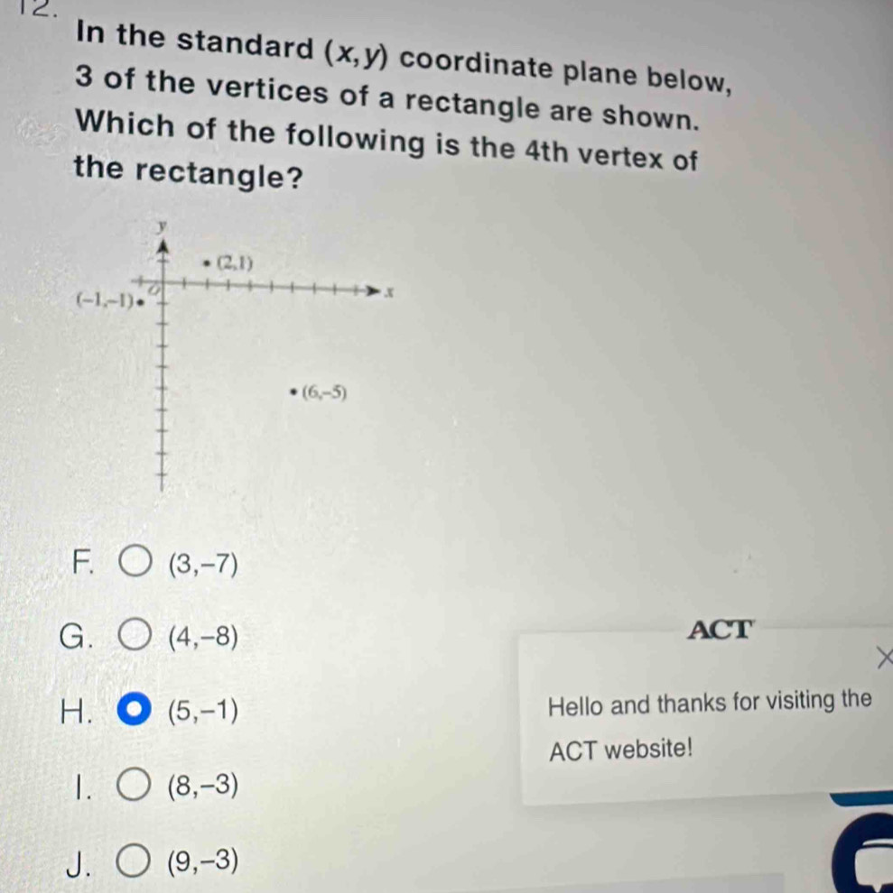 In the standard (x,y) coordinate plane below,
3 of the vertices of a rectangle are shown.
Which of the following is the 4th vertex of
the rectangle?
F. (3,-7)
G. (4,-8) ACT
H. (5,-1) Hello and thanks for visiting the
ACT website!
1. (8,-3)
J. (9,-3)