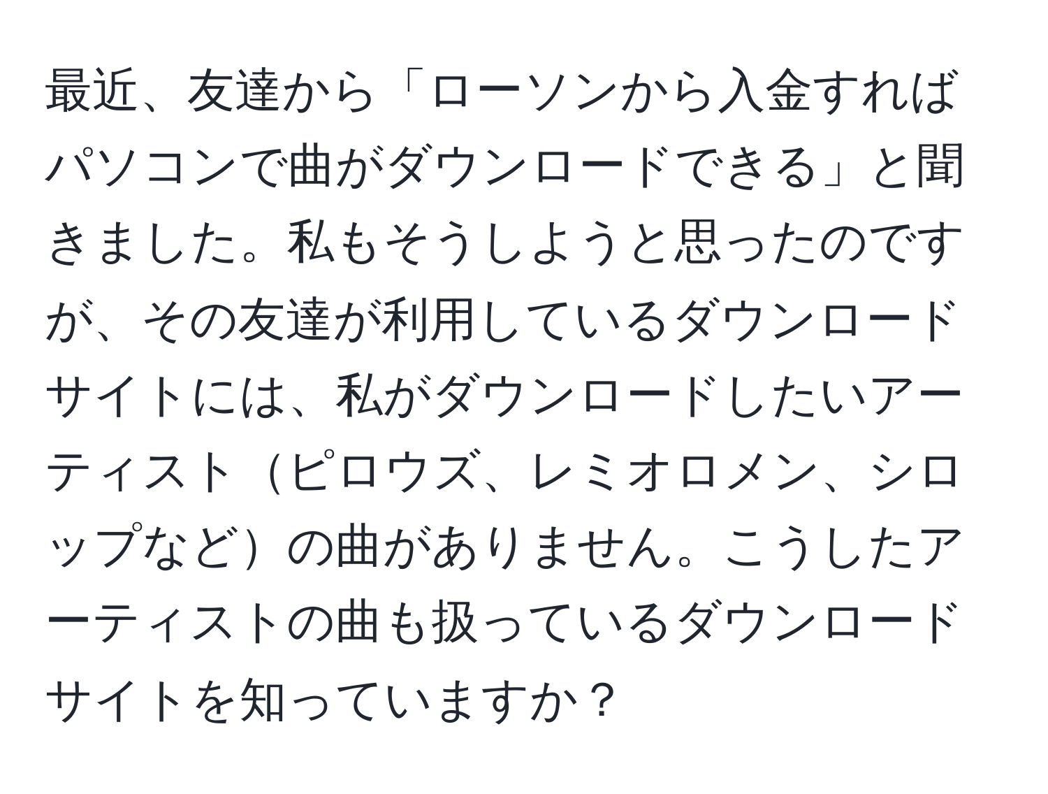 最近、友達から「ローソンから入金すればパソコンで曲がダウンロードできる」と聞きました。私もそうしようと思ったのですが、その友達が利用しているダウンロードサイトには、私がダウンロードしたいアーティストピロウズ、レミオロメン、シロップなどの曲がありません。こうしたアーティストの曲も扱っているダウンロードサイトを知っていますか？