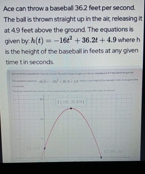 Ace can throw a baseball 36.2 feet per second.
The ball is thrown straight up in the air, releasing it
at 4.9 feet above the ground. The equations is
given by: h(t)=-16t^2+36.2t+4.9 where h
is the height of the baseball in feets at any given
time t in seconds.
Ace can throw a baseball 36.2 feet oer second. The ball is mrown straughs up in the air, releasing it at 4.9 feet above the ground.
The equations is given by: h(t)=-16t^2+36.2t+4.9 where is is the height of the baseball in feets at any given time
t in seconds.