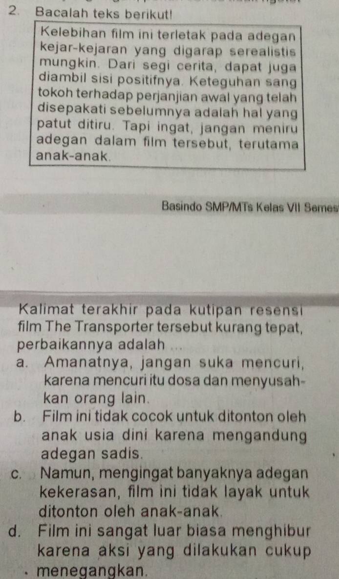 Bacalah teks berikut!
Kelebihan film ini terletak pada adegan
kejar-kejaran yang digarap serealistis
mungkin. Dari segi cerita, dapat juga
diambil sisi positifnya. Keteguhan sang
tokoh terhadap perjanjian awal yang telah
disepakati sebelumnya adalah hal yang
patut ditiru. Tapi ingat, jangan meniru
adegan dalam film tersebut, terutama
anak-anak.
Basindo SMP/MTs Kelas VII Semes
Kalimat terakhir pada kutipan resensi
film The Transporter tersebut kurang tepat,
perbaikannya adalah
a. Amanatnya, jangan suka mencuri,
karena mencuri itu dosa dan menyusah-
kan orang lain.
b. Film ini tidak cocok untuk ditonton oleh
anak usia dini karena mengandung
adegan sadis.
c. Namun, mengingat banyaknya adegan
kekerasan, film ini tidak layak untuk
ditonton oleh anak-anak.
d. Film ini sangat luar biasa menghibur
karena aksi yang dilakukan cukup 
menegangkan.