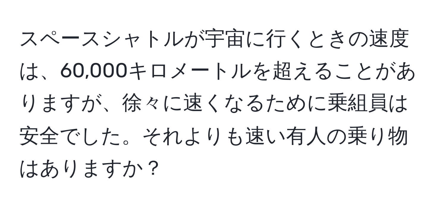 スペースシャトルが宇宙に行くときの速度は、60,000キロメートルを超えることがありますが、徐々に速くなるために乗組員は安全でした。それよりも速い有人の乗り物はありますか？