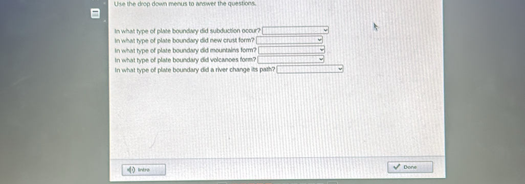 Use the drop down menus to answer the questions. 
In what type of plate boundary did subduction occur? 
In what type of plate boundary did new crust form? 
In what type of plate boundary did mountains form? 
In what type of plate boundary did volcanoes form? 
In what type of plate boundary did a river change its path? 
Intro Done