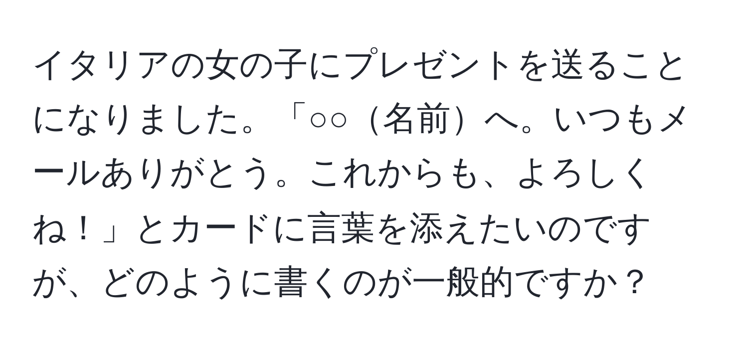 イタリアの女の子にプレゼントを送ることになりました。「○○名前へ。いつもメールありがとう。これからも、よろしくね！」とカードに言葉を添えたいのですが、どのように書くのが一般的ですか？