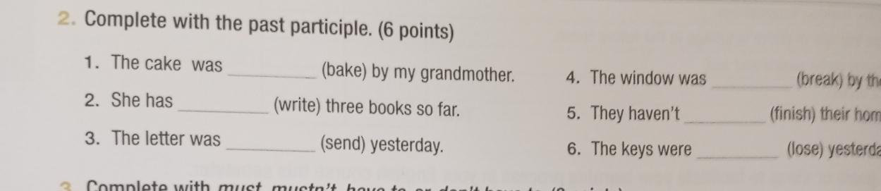 Complete with the past participle. (6 points) 
1. The cake was _(bake) by my grandmother. 4. The window was _(break) by th 
2. She has _(write) three books so far. 5. They haven’t_ (finish) their hom 
3. The letter was _(send) yesterday. 6. The keys were _(lose) yesterda 
omple te w ith m u st m u s t n 't