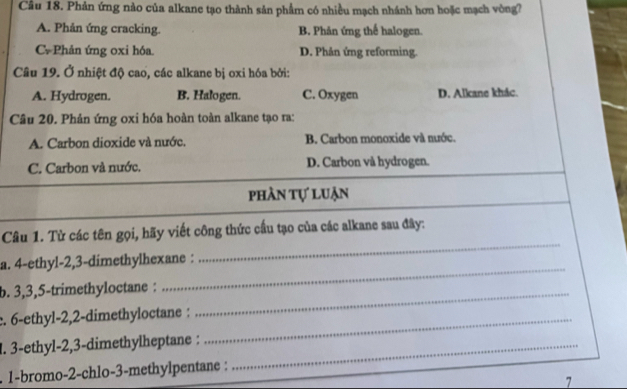 Phản ứng nào của alkane tạo thành sản phẩm có nhiều mạch nhánh hơn hoặc mạch vòng?
A. Phản ứng cracking. B. Phản ứng thể halogen.
C. Phản ứng oxi hóa. D. Phản ứng reforming.
Câu 19. Ở nhiệt độ cao, các alkane bị oxi hóa bởi:
A. Hydrogen. B. Halogen. C. Oxygen D. Alkane khác.
Câu 20. Phản ứng oxi hóa hoàn toàn alkane tạo ra:
A. Carbon dioxide và nước. B. Carbon monoxide và mước.
C. Carbon và nước. D. Carbon và hydrogen.
phần tự luận
Câu 1. Từ các tên gọi, hãy viết công thức cầu tạo của các alkane sau đây:
_
a. 4 -ethyl- 2, 3 -dimethylhexane :
_
b. 3, 3, 5 -trimethyloctane :_
c. 6 -ethyl -2, 2 -dimethyloctane :_
l. 3 -ethyl -2, 3 -dimethylheptane :_
. 1-bromo- 2 -chlo- 3 -methylpentane :
7