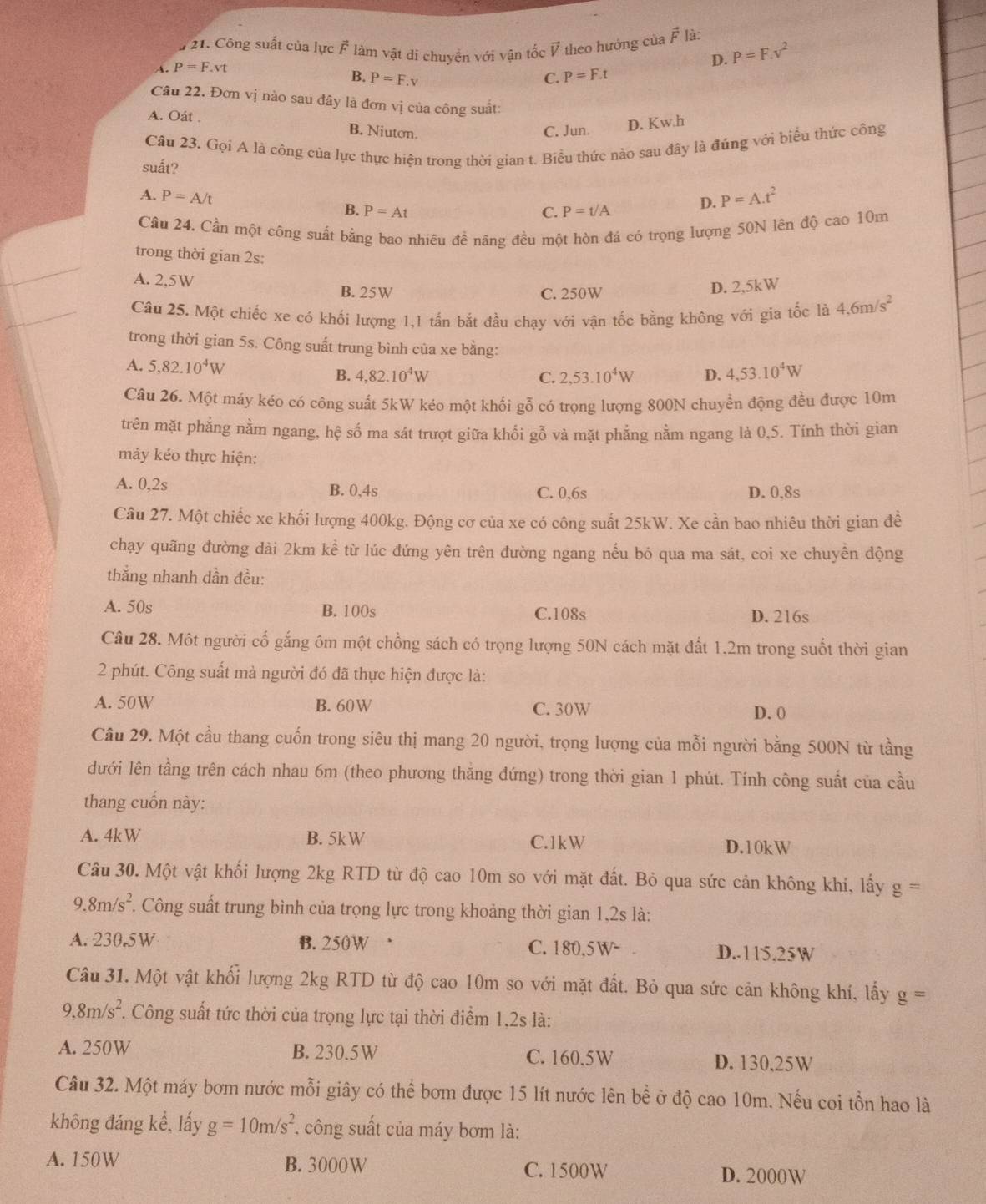 # 21. Công suất của lực vector F làm vật di chuyền với vận tốc V theo hướng của vector F là: P=F.v^2
A. P=F.vt
D.
B. P=F.v C. P=F.t
Câu 22. Đơn vị nào sau đây là đơn vị của công suất:
A. Oát . B. Niuton.
C. Jun. D. Kw.h
Cầu 23. Gọi A là công của lực thực hiện trong thời gian t. Biều thức nào sau đây là đúng với biểu thức công
suất?
A. P=A/t
B. P=At C. P=t/A D. P=A.t^2
Câu 24. Cần một công suất bằng bao nhiêu để nâng đều một hòn đá có trọng lượng 50N lên độ cao 10m
trong thời gian 2s:
A. 2,5W
B. 25W C. 250W
D. 2,5kW
Câu 25. Một chiếc xe có khối lượng 1,1 tấn bắt đầu chạy với vận tốc bằng không với gia tốc là 4.6m/s^2
trong thời gian 5s. Công suất trung bình của xe bằng:
A. 5,82.10^4W 2,53.10^4W D. 4,53.10^4W
B. 4,82.10^4W C.
Câu 26. Một máy kéo có công suất 5kW kéo một khối gỗ có trọng lượng 800N chuyển động đều được 10m
trên mặt phẳng nằm ngang, hệ số ma sát trượt giữa khối gỗ và mặt phẳng nằm ngang là 0,5. Tính thời gian
máy kéo thực hiện:
A. 0,2s B. 0,4s C. 0,6s D. 0.8s
Câu 27. Một chiếc xe khối lượng 400kg. Động cơ của xe có công suất 25kW. Xe cần bao nhiêu thời gian đề
chạy quãng đường dài 2km kể từ lúc đứng yên trên đường ngang nếu bỏ qua ma sát, coi xe chuyền động
thắng nhanh dần đều:
A. 50s B. 100s C.108s D. 216s
Câu 28. Một người cố gắng ôm một chồng sách có trọng lượng 50N cách mặt đất 1.2m trong suốt thời gian
2 phút. Công suất mà người đó đã thực hiện được là:
A. 50W B. 60W C. 30W D. 0
Câu 29. Một cầu thang cuốn trong siêu thị mang 20 người, trọng lượng của mỗi người bằng 500N từ tầng
dưới lên tầng trên cách nhau 6m (theo phương thăng đứng) trong thời gian 1 phút. Tính công suất của cầu
thang cuốn này:
A. 4kW B. 5kW C.1kW D.10kW
Câu 30. Một vật khối lượng 2kg RTD từ độ cao 10m so với mặt đất. Bỏ qua sức cản không khí, lấy g=
9.8m/s^2 T Công suất trung bình của trọng lực trong khoảng thời gian 1,2s là:
A. 230.5W B. 250W D.-115.25W
C. 180,5W-
Câu 31. Một vật khối lượng 2kg RTD từ độ cao 10m so với mặt đất. Bỏ qua sức cản không khí, lấy g=
9.8m/s^2 7. Công suất tức thời của trọng lực tại thời điểm 1,2s là:
A. 250W B. 230.5W C. 160.5W D. 130,25W
Câu 32. Một máy bơm nước mỗi giây có thể bơm được 15 lít nước lên bề ở độ cao 10m. Nếu coi tồn hao là
không đáng kể, lấy g=10m/s^2 , công suất của máy bơm là:
A. 150W B. 3000W C. 1500W D. 2000W