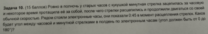 задача 10, (15 балловη Ровно в лолночь у старых часов с кукушкой минутная стрелка зацелилась за часовуюо 
и нΕΚοΤοΡοΕ время Κроτашила θё за собοй, πосле чего стрелки расцепились и продолжили двигаΤься со своей 
обычной скоростыо. Ρядом стояли злектронные часы, они показали 0:45 в момент расцелления стрелок. Каков 
Будет угол между часовой и минутной стрелкамив лолдень πо злектронным часам (угол долкен быίτьοτ Οдο
180°)