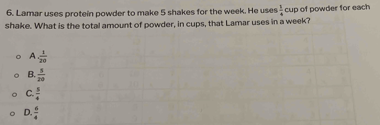 Lamar uses protein powder to make 5 shakes for the week. He uses  1/4  cup of powder for each 
shake. What is the total amount of powder, in cups, that Lamar uses in a week?
A.. 1/20 
B.  5/20 
C.  5/4 
D.  6/4 