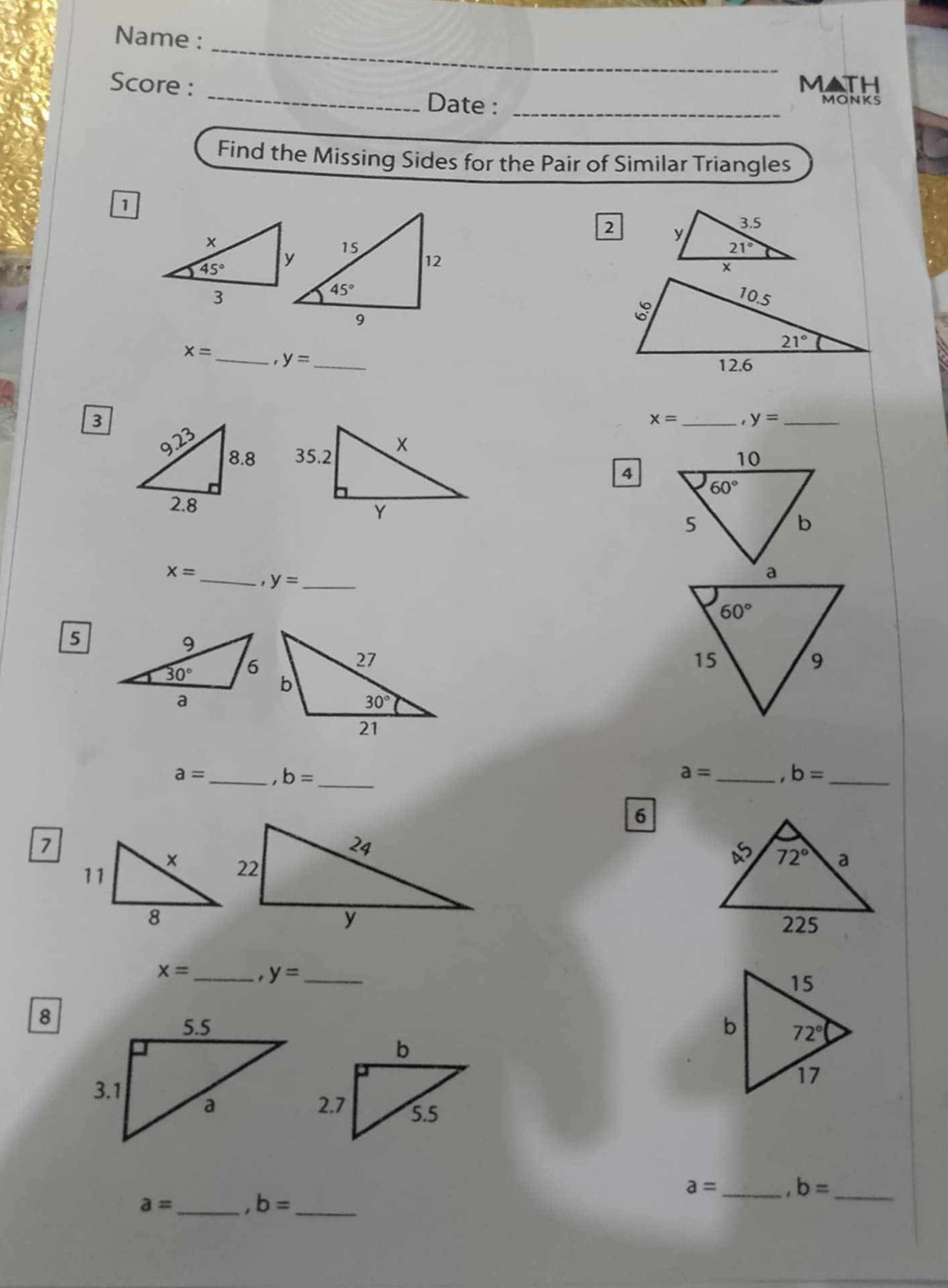 Name :
MATH
Score : _Date : _MONKS
Find the Missing Sides for the Pair of Similar Triangles
D
2

x= _ y= _
3
x= _1 y= _
  
4
x= _
y= _
5
a= _ ,b= _
a= _ b= _
6
7

x=
8 _ y= _

a= _ b= _
a= _ ,b= _