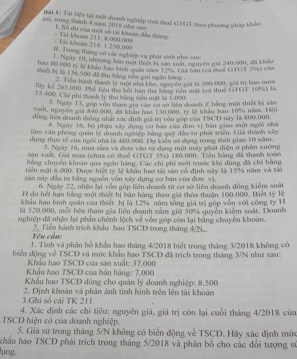 Tài liệu tại một doanh nghiệp tính thuế GTGT theo phương pháp khẩu
trừ, trong thánh 4 năm 2018 như sau:
I. Số dư của một số tài khoản đầu tháng:
- Tài khoản 211: 8.000.000
- Tài khoản 214: 1.250.000
II. Trong tháng có các nghiệp vụ phát sinh như sau:
1. Ngày 10, nhượng bán một thiết bị sản xuất, nguyên giả 240.000, đã khẩu
hao 80.000 tỷ lệ khẩu hao bình quân năm 12%. Giá bán (cả thuể GTGT 5%) của
thiết bị là 136.500 đã thu bằng tiên gửi ngân hàng .
2. Tiển hành thanh lý một nhà kho, nguyên giá là 300.000, giá trị hao mòn
lũy kể 265.000. Phế liệu thu hồi bán thu bằng tiền mặt (cả thuế GTGT 10%) là
15.400. Chi phí thanh lý thu bằng tiền mặt là 1.000.
3. Ngày 13, góp vốn tham gia vào cơ sở liên doanh Z bằng một thiết bị sản
xuất, nguyên giá 840.000, đã khẩu hao 130.000, tỷ lệ khẩu hao 10% năm. Hội
đồng liên doanh thống nhất xác định giá trị vồn góp của TSCD này là 800.000.
4. Ngày 16, bộ phận xây dựng cơ bản của đơn vị bàn giao một ngôi nhà
làm văn phòng quản lý doanh nghiệp bằng quỹ đầu tư phát triển. Giá thành xây
dựng thực tế của ngôi nhà là 480.000. Dự kiến sử dụng trong thời gian 10 năm.
5. Ngày 16, mua sắm và đem vào sử dụng một máy phát điện ở phân xưởng
sản xuất. Giá mua (chưa có thuế GTGT 5%) 180.000. Tiền hàng đã thanh toán
bằng chuyển khoản qua ngân hàng. Các chi phí mới trước khi dùng đã chi bằng
tiền mặt 6.000. Được biết tỷ lệ khẩu hao tài sản cố định này là 15% năm và tài
sản này đầu tư bằng nguồn vốn xây dựng cơ bản của đơn vị.
6. Ngày 22, nhận lại vốn góp liên doanh từ cơ sở liên doanh đồng kiểm soát
H do hết hạn bằng một thiết bị bán hàng theo giá thỏa thuận 100.000. Biết tỷ lệ
khẩu hao bình quân của thiết bị là 12% năm tổng giá trị góp vốn với công ty H
là 520.000, mỗi bên tham gia liên doanh nắm giữ 50% quyền kiểm soát. Doanh
nghiệp đã nhận lại phần chênh lệch về vốn góp còn lại bằng chuyển khoản.
7. Tiến hành trích khẩu hao TSCĐ trong tháng 4/N
Yêu cầu:
1. Tính và phân bổ khẩu hao tháng 4/2018 biết trong tháng 3/2018 không có
biến động về TSCĐ và mức khẩu hao TSCĐ đã trích trong tháng 3/N như sau:
Khẩu hao TSCĐ của sản xuất: 37.000
Khẩu hao TSCĐ của bán hàng: 7.000
Khấu hao TSCĐ dùng cho quản lý doanh nghiệp: 8.500
2. Định khoản và phản ánh tình hình trên lên tài khoản
3.Ghi số cái TK 211
4. Xác định các chỉ tiêu: nguyên giá, giá trị còn lại cuối tháng 4/2018 của
TSCĐ hiện có của doanh nghiệp.
5. Giả sử trong tháng 5/N không có biến động về TSCĐ. Hãy xác định mức
khẩu hao TSCĐ phải trích trong tháng 5/2018 và phân bố cho các đổi tượng sử
lụng.