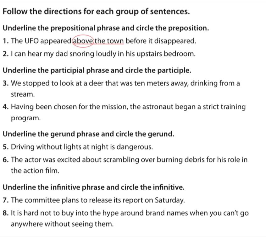 Follow the directions for each group of sentences. 
Underline the prepositional phrase and circle the preposition. 
1. The UFO appeared above the town before it disappeared. 
2. I can hear my dad snoring loudly in his upstairs bedroom. 
Underline the participial phrase and circle the participle. 
3. We stopped to look at a deer that was ten meters away, drinking from a 
stream. 
4. Having been chosen for the mission, the astronaut began a strict training 
program. 
Underline the gerund phrase and circle the gerund. 
5. Driving without lights at night is dangerous. 
6. The actor was excited about scrambling over burning debris for his role in 
the action film. 
Underline the infinitive phrase and circle the infinitive. 
7. The committee plans to release its report on Saturday. 
8. It is hard not to buy into the hype around brand names when you can’t go 
anywhere without seeing them.