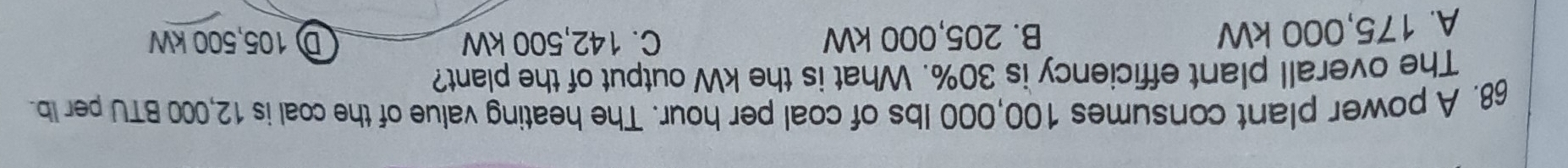 A power plant consumes 100,000 Ibs of coal per hour. The heating value of the coal is 12,000 BTU per Ib.
The overall plant efficiency is 30%. What is the kW output of the plant?
A. 175,000 kW B. 205,000 kW C. 142,500 kW D 105,500 kW