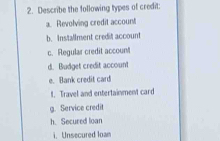 Describe the following types of credit:
a. Revolving credit account
b. Installment credit account
c. Regular credit accoun!t
d. Budget credit account
e. Bank credit card
t. Travel and entertainment card
g. Service credit
h. Secured loan
i. Unsecured loam