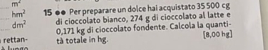 m^2
_ hm^2 15 ●● Per preparare un dolce hai acquistato 35 500 cg
_ 
_ dm^2 di cioccolato bianco, 274 g di cioccolato al latte e
0,171 kg di cioccolato fondente. Calcola la quanti- 
rettan- tà totale in hg. [ 8,00 hg ]