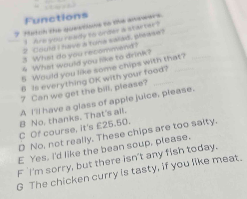 Functions
7 Metch the questions to the anewers
1 Are you ready to order a starter?
2 Could I have a tura salad, please?
3 What do you recommend?
4 What would you like to drink?
5 Would you like some chips with that?
6 Is everything OK with your food?
7 Can we get the bill, please?
A I'll have a glass of apple juice, please.
B No, thanks. That's all.
C Of course, it's £25.50.
D No, not really. These chips are too salty.
E Yes, I'd like the bean soup, please.
F `I’m sorry, but there isn’t any fish today.
G The chicken curry is tasty, if you like meat.