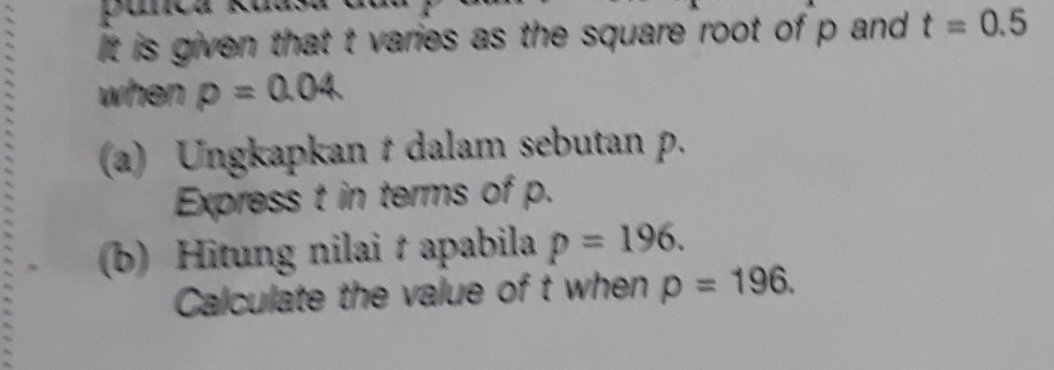 It is given that t varies as the square root of p and t=0.5
when p=0.04
(a) Ungkapkan t dalam sebutan p. 
Express t in terms of p. 
(b) Hitung nilai t apabila p=196. 
Calculate the value of t when rho =196.