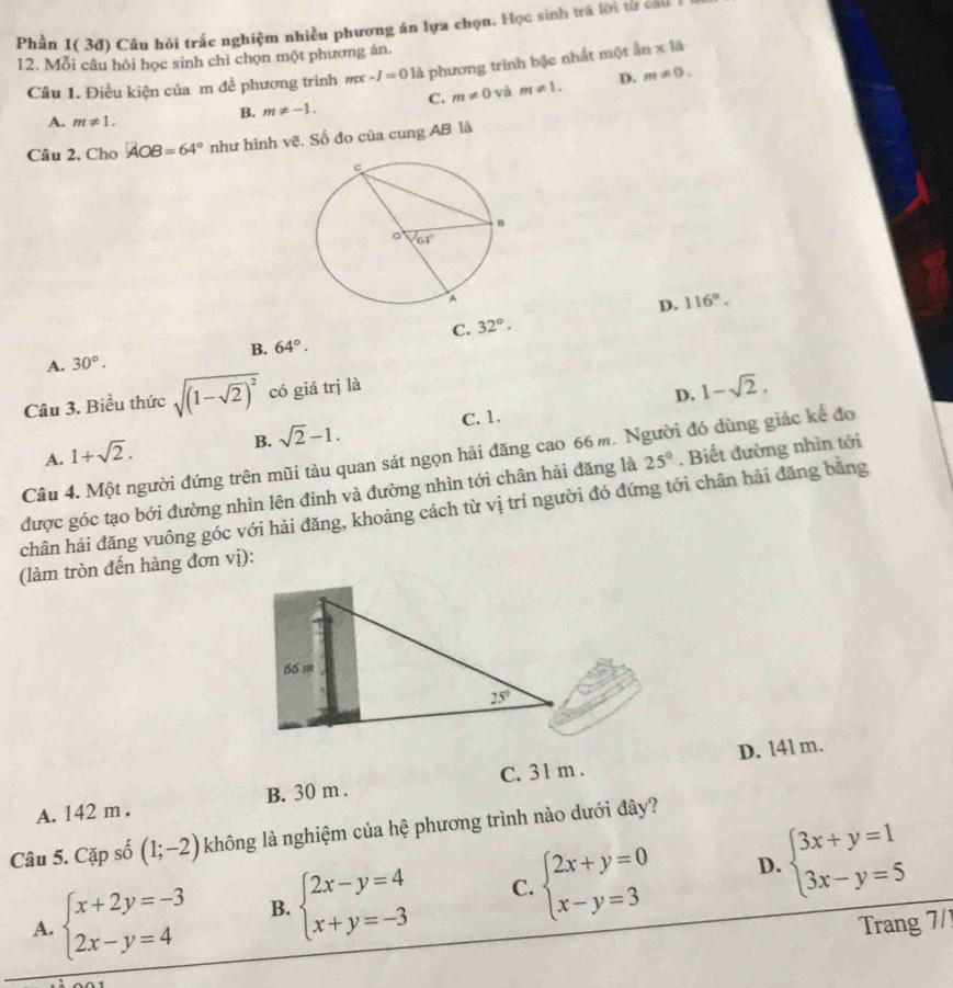 Phần 1( 3đ) Câu hỏi trắc nghiệm nhiều phương án lựa chọn. Học sinh trá lời từ cau
12. Mỗi câu hỏi học sinh chi chọn một phượng án.
Câu 1. Điều kiện của m đề phương trình m -I=01i 1 phương trình bậc nhất một 1 x là
A. m!= 1.
B. m!= -1. C. m!= 0 m!= 1. D. m!= 0.
Câu 2, Cho AOB=64° như hình vẽ. Số đo của cung AB là
D. 116°.
C. 32°.
B. 64°.
A. 30°.
Câu 3. Biểu thức sqrt((1-sqrt 2))^2 có giá trị là
B. sqrt(2)-1. C. 1. D. 1-sqrt(2).
A. 1+sqrt(2).
Câu 4. Một người đứng trên mũi tàu quan sát ngọn hải đăng cao 66 m. Người đó dùng giác kể đo
được góc tạo bới đường nhìn lên đinh và đường nhìn tới chân hải đăng là 25°. Biết đường nhìn tới
chân hải đăng vuông góc với hải đăng, khoảng cách từ vị trí người đó đứng tới chân hải đăng bằng
(làm tròn đến hàng đơn vị):
D. 141 m.
A. 142 m . B. 30 m . C. 31 m .
Câu 5. Cặp 60 (1;-2) không là nghiệm của hệ phương trình nào dưới đây?
cwidehat o
D.
A. beginarrayl x+2y=-3 2x-y=4endarray. B. beginarrayl 2x-y=4 x+y=-3endarray. C. beginarrayl 2x+y=0 x-y=3endarray. beginarrayl 3x+y=1 3x-y=5endarray.
Trang 7/1